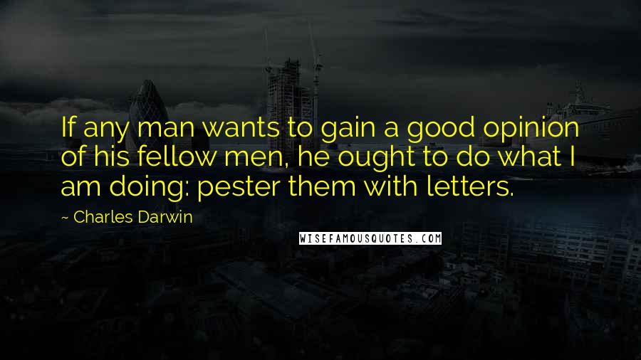 Charles Darwin Quotes: If any man wants to gain a good opinion of his fellow men, he ought to do what I am doing: pester them with letters.