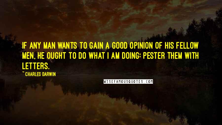 Charles Darwin Quotes: If any man wants to gain a good opinion of his fellow men, he ought to do what I am doing: pester them with letters.