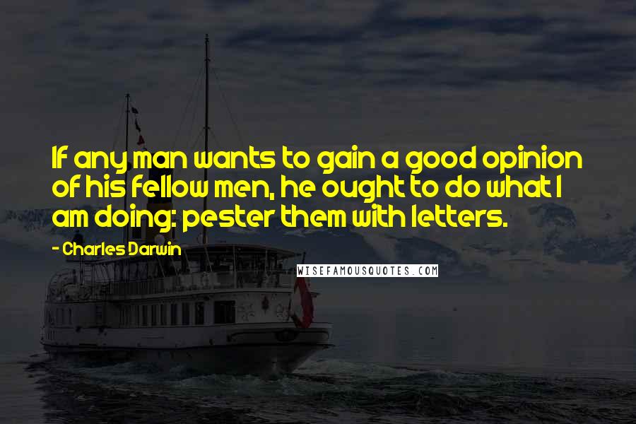 Charles Darwin Quotes: If any man wants to gain a good opinion of his fellow men, he ought to do what I am doing: pester them with letters.