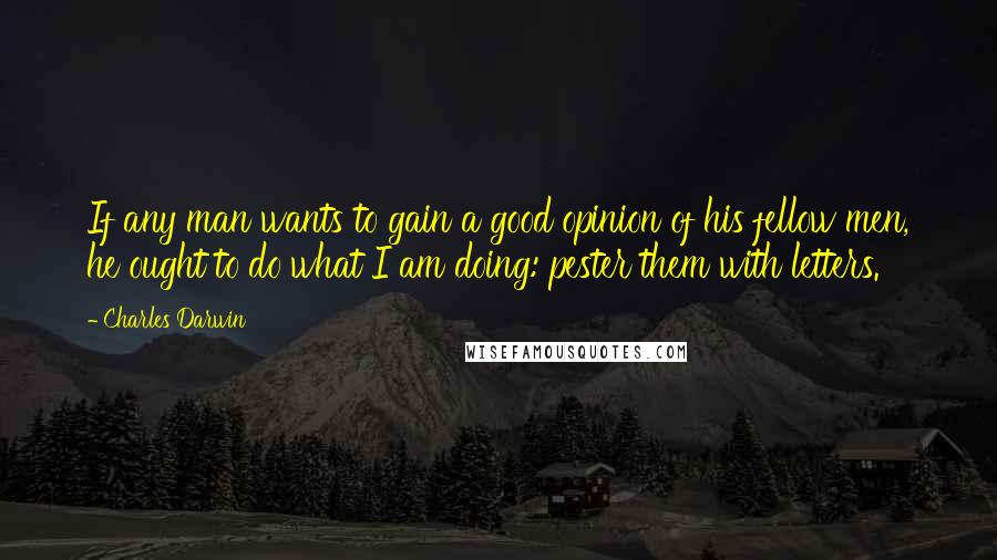 Charles Darwin Quotes: If any man wants to gain a good opinion of his fellow men, he ought to do what I am doing: pester them with letters.