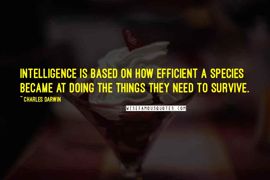 Charles Darwin Quotes: Intelligence is based on how efficient a species became at doing the things they need to survive.