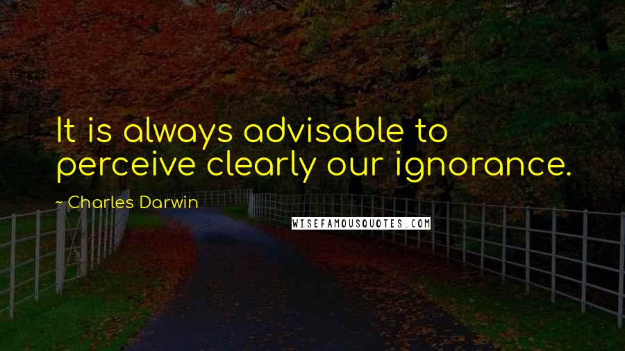 Charles Darwin Quotes: It is always advisable to perceive clearly our ignorance.