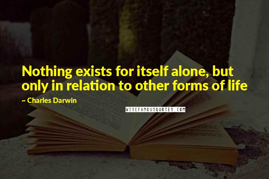 Charles Darwin Quotes: Nothing exists for itself alone, but only in relation to other forms of life