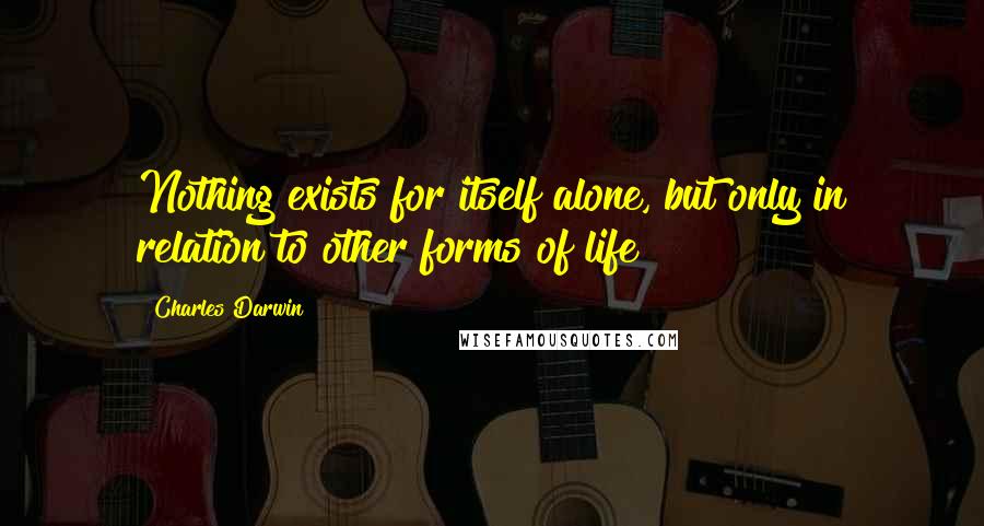 Charles Darwin Quotes: Nothing exists for itself alone, but only in relation to other forms of life