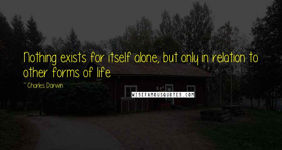 Charles Darwin Quotes: Nothing exists for itself alone, but only in relation to other forms of life