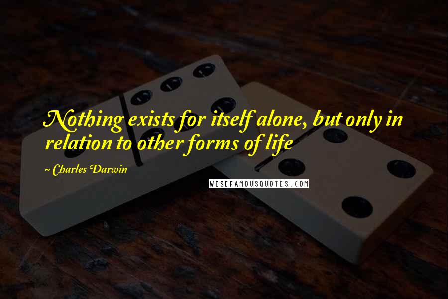 Charles Darwin Quotes: Nothing exists for itself alone, but only in relation to other forms of life