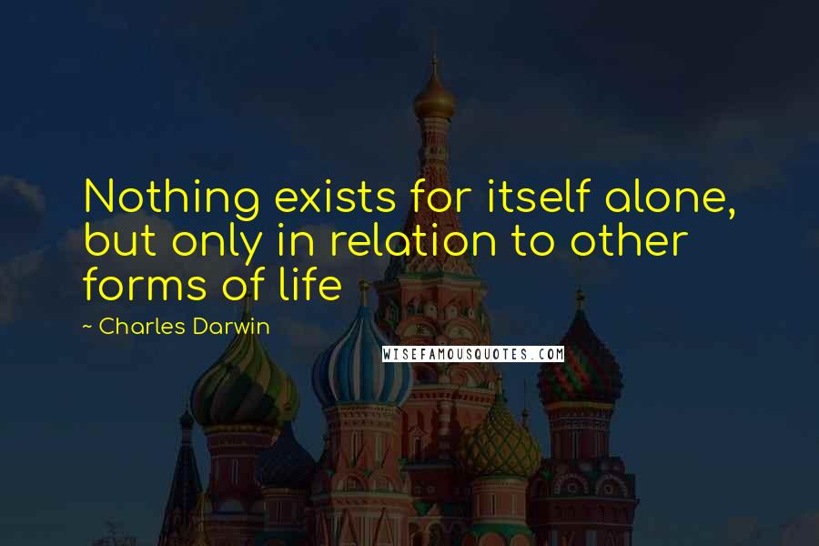 Charles Darwin Quotes: Nothing exists for itself alone, but only in relation to other forms of life