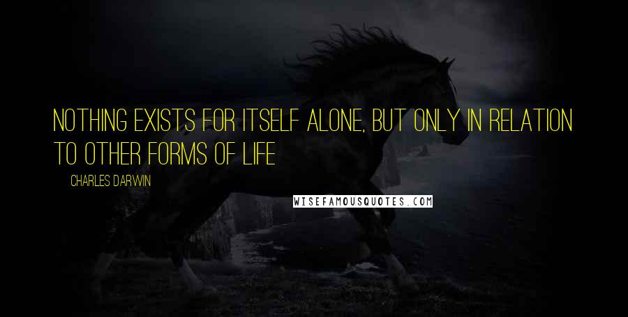 Charles Darwin Quotes: Nothing exists for itself alone, but only in relation to other forms of life