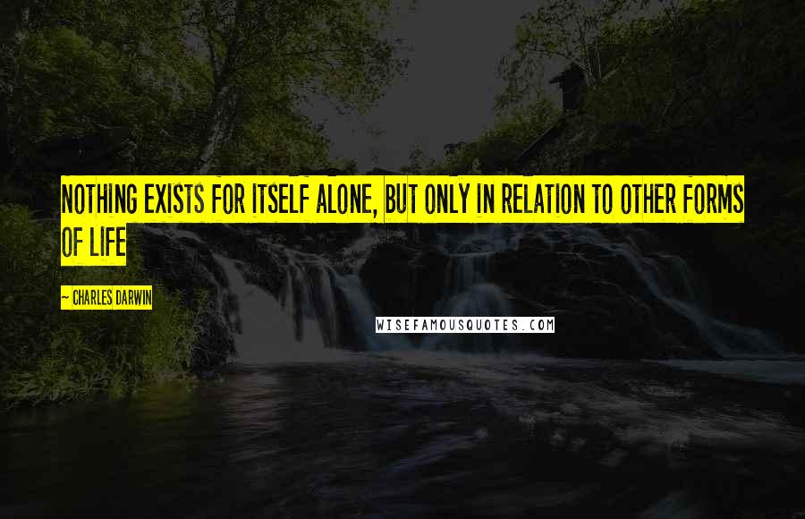 Charles Darwin Quotes: Nothing exists for itself alone, but only in relation to other forms of life