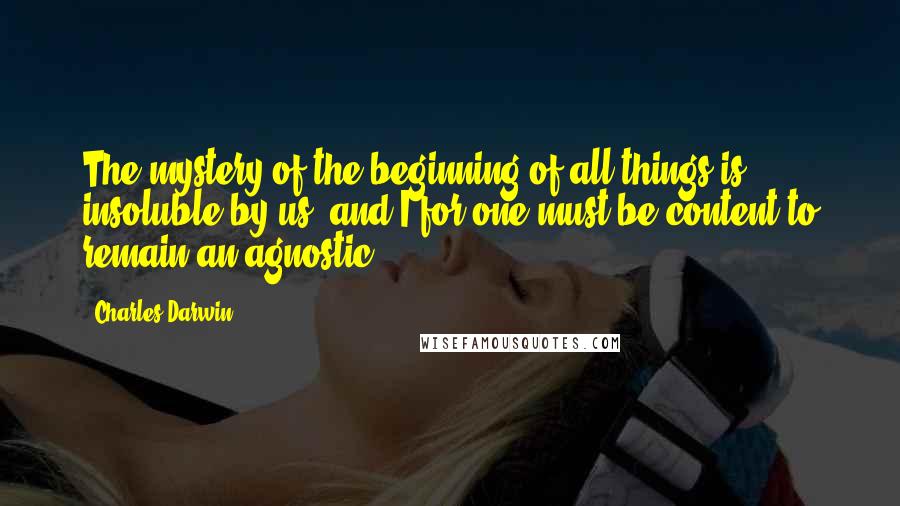 Charles Darwin Quotes: The mystery of the beginning of all things is insoluble by us; and I for one must be content to remain an agnostic.