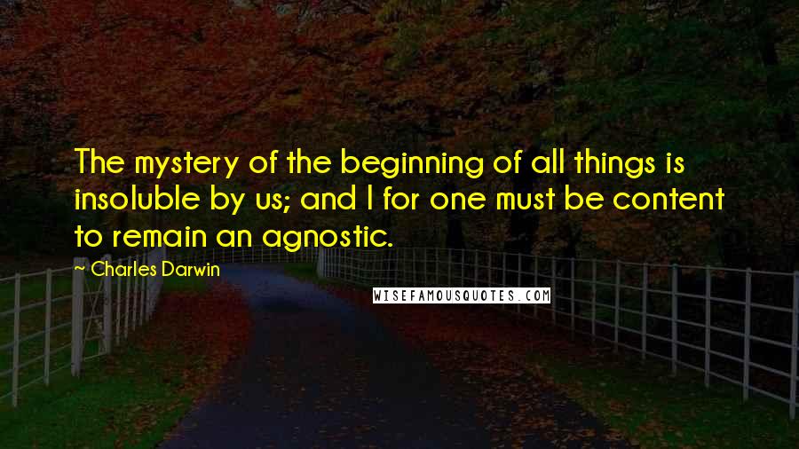 Charles Darwin Quotes: The mystery of the beginning of all things is insoluble by us; and I for one must be content to remain an agnostic.