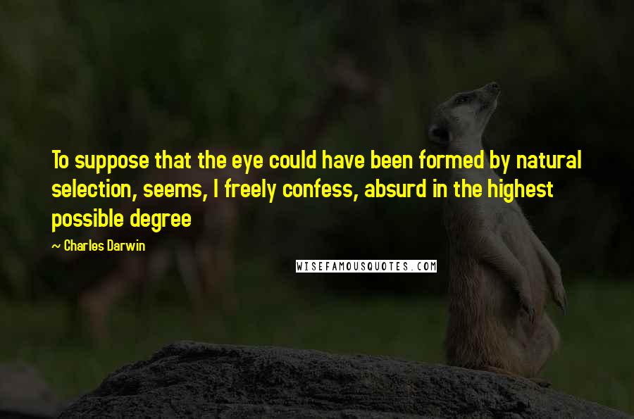 Charles Darwin Quotes: To suppose that the eye could have been formed by natural selection, seems, I freely confess, absurd in the highest possible degree