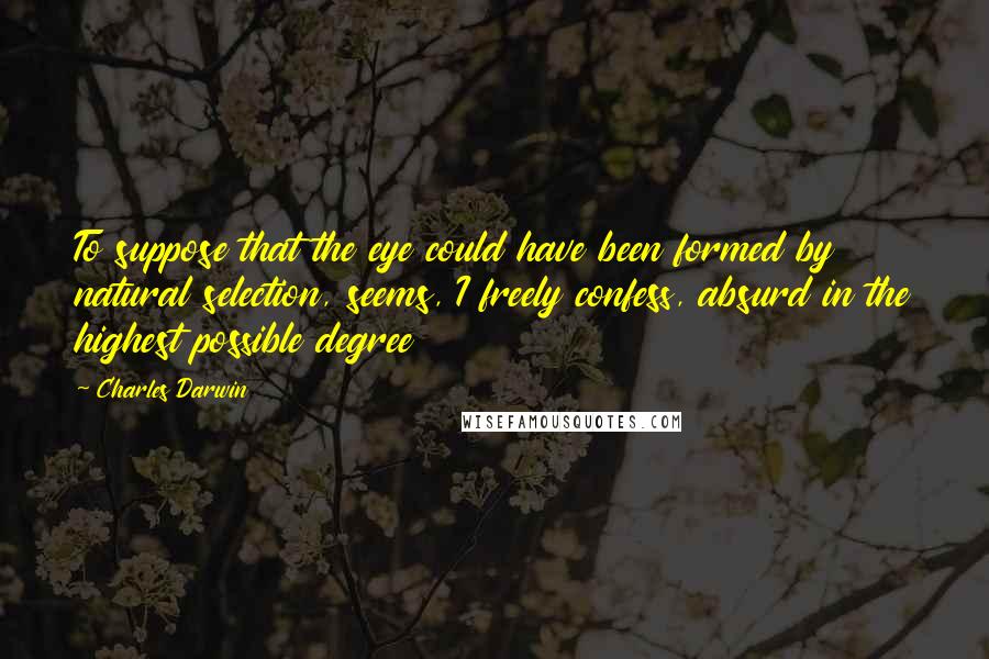 Charles Darwin Quotes: To suppose that the eye could have been formed by natural selection, seems, I freely confess, absurd in the highest possible degree