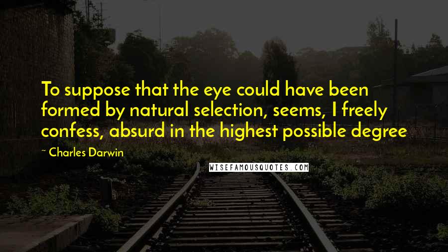 Charles Darwin Quotes: To suppose that the eye could have been formed by natural selection, seems, I freely confess, absurd in the highest possible degree