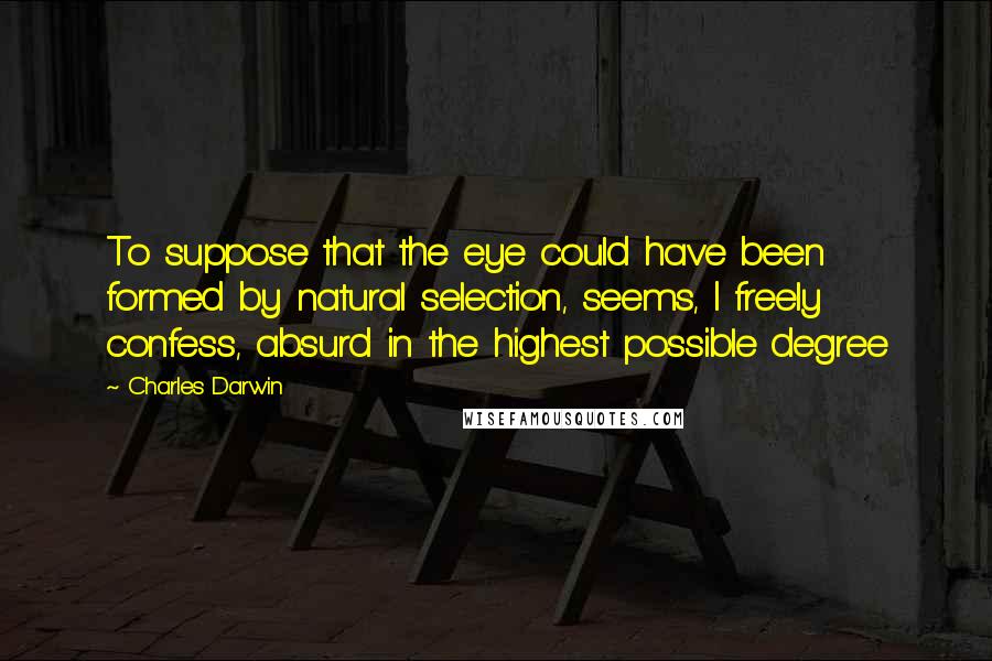 Charles Darwin Quotes: To suppose that the eye could have been formed by natural selection, seems, I freely confess, absurd in the highest possible degree