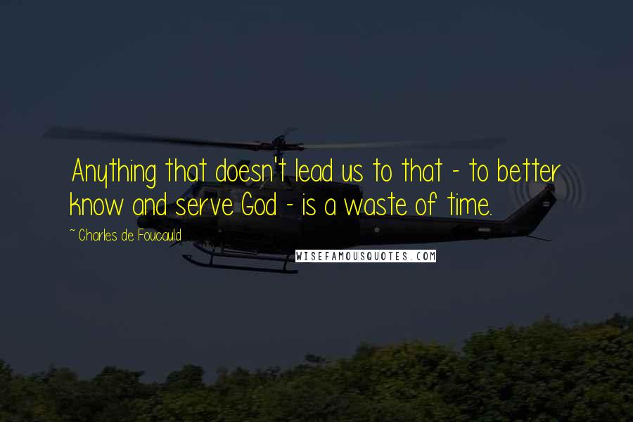 Charles De Foucauld Quotes: Anything that doesn't lead us to that - to better know and serve God - is a waste of time.