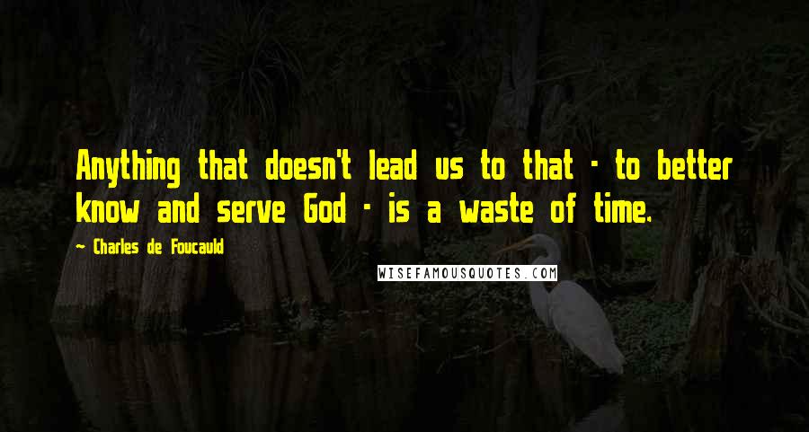 Charles De Foucauld Quotes: Anything that doesn't lead us to that - to better know and serve God - is a waste of time.