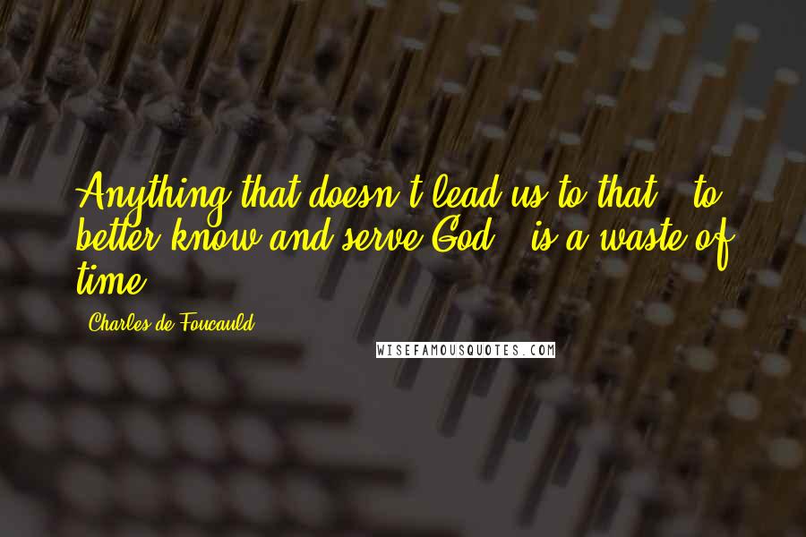 Charles De Foucauld Quotes: Anything that doesn't lead us to that - to better know and serve God - is a waste of time.