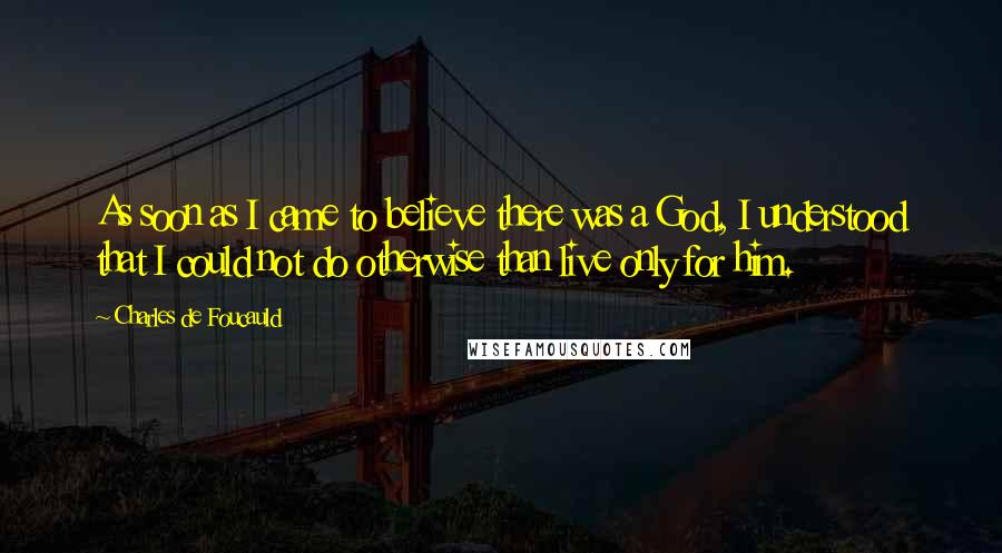 Charles De Foucauld Quotes: As soon as I came to believe there was a God, I understood that I could not do otherwise than live only for him.