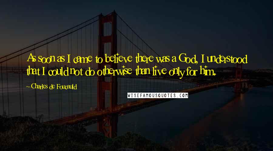 Charles De Foucauld Quotes: As soon as I came to believe there was a God, I understood that I could not do otherwise than live only for him.