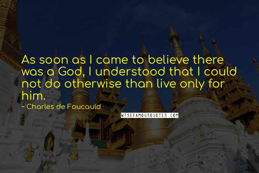 Charles De Foucauld Quotes: As soon as I came to believe there was a God, I understood that I could not do otherwise than live only for him.