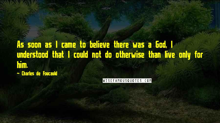 Charles De Foucauld Quotes: As soon as I came to believe there was a God, I understood that I could not do otherwise than live only for him.