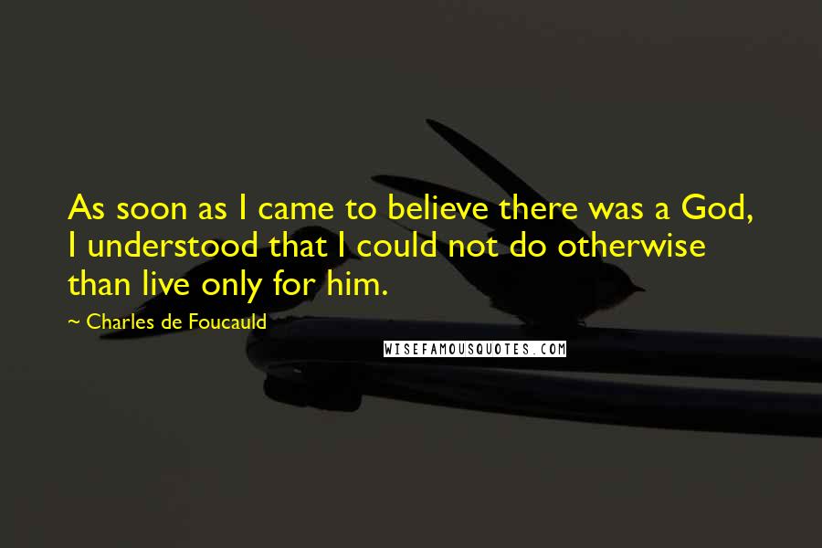 Charles De Foucauld Quotes: As soon as I came to believe there was a God, I understood that I could not do otherwise than live only for him.