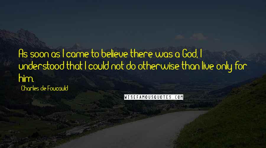 Charles De Foucauld Quotes: As soon as I came to believe there was a God, I understood that I could not do otherwise than live only for him.