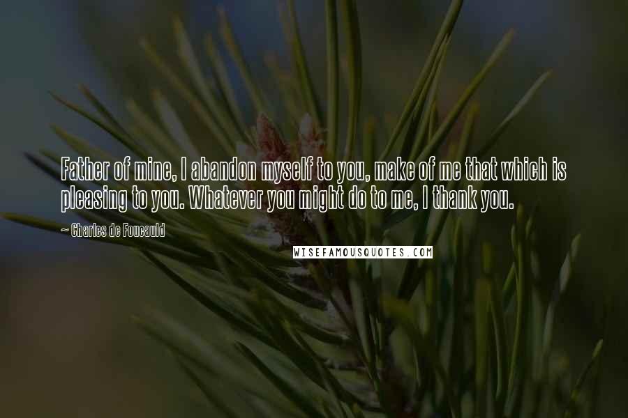 Charles De Foucauld Quotes: Father of mine, I abandon myself to you, make of me that which is pleasing to you. Whatever you might do to me, I thank you.