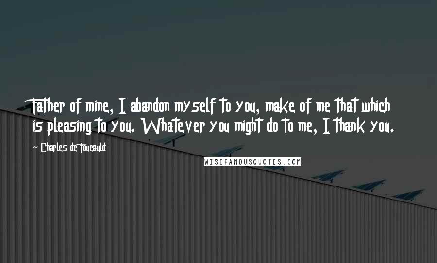 Charles De Foucauld Quotes: Father of mine, I abandon myself to you, make of me that which is pleasing to you. Whatever you might do to me, I thank you.