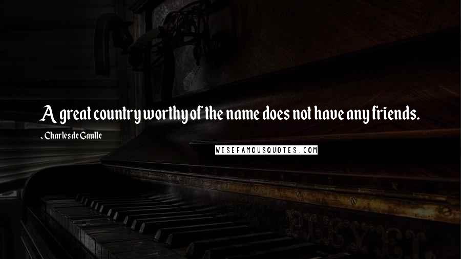 Charles De Gaulle Quotes: A great country worthy of the name does not have any friends.