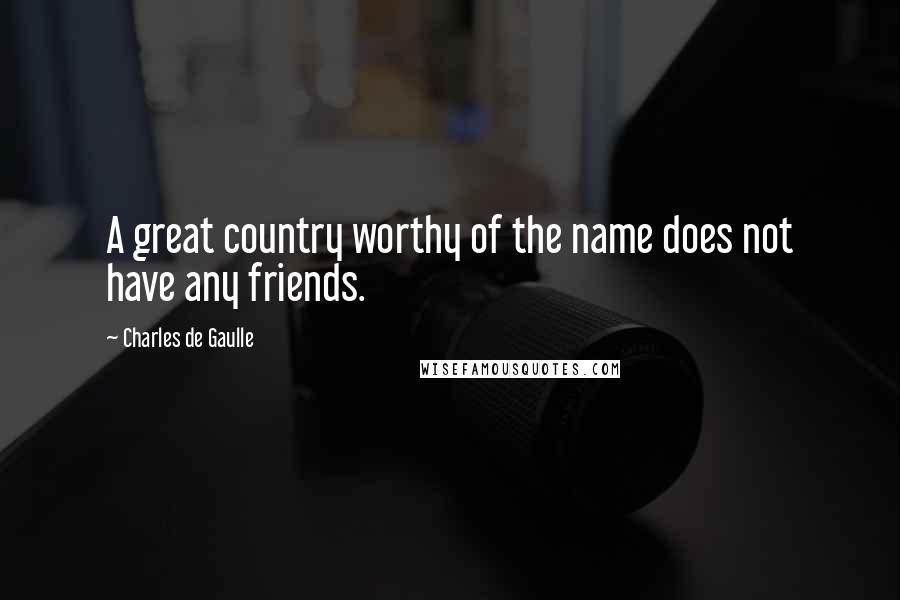 Charles De Gaulle Quotes: A great country worthy of the name does not have any friends.