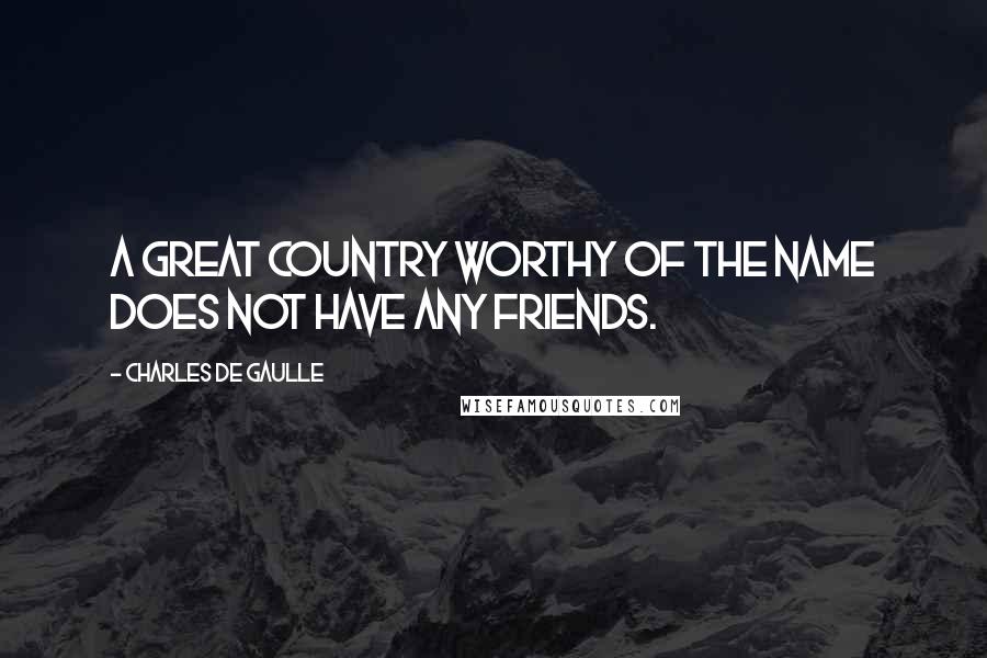 Charles De Gaulle Quotes: A great country worthy of the name does not have any friends.