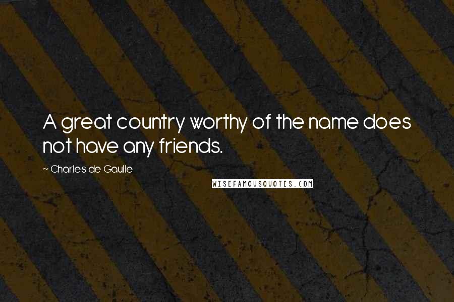 Charles De Gaulle Quotes: A great country worthy of the name does not have any friends.