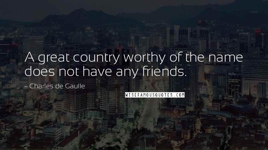 Charles De Gaulle Quotes: A great country worthy of the name does not have any friends.