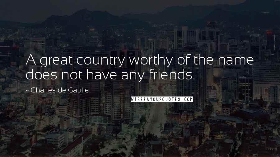 Charles De Gaulle Quotes: A great country worthy of the name does not have any friends.