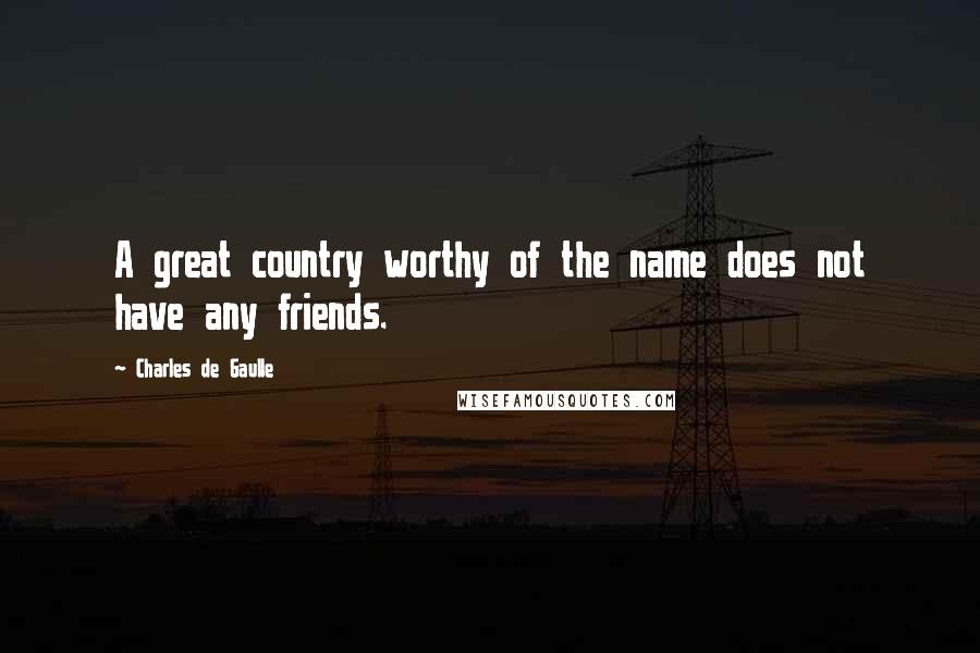 Charles De Gaulle Quotes: A great country worthy of the name does not have any friends.