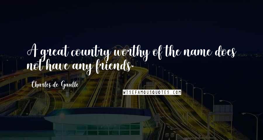 Charles De Gaulle Quotes: A great country worthy of the name does not have any friends.