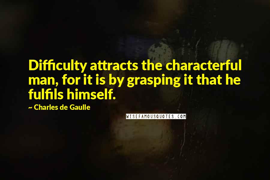 Charles De Gaulle Quotes: Difficulty attracts the characterful man, for it is by grasping it that he fulfils himself.