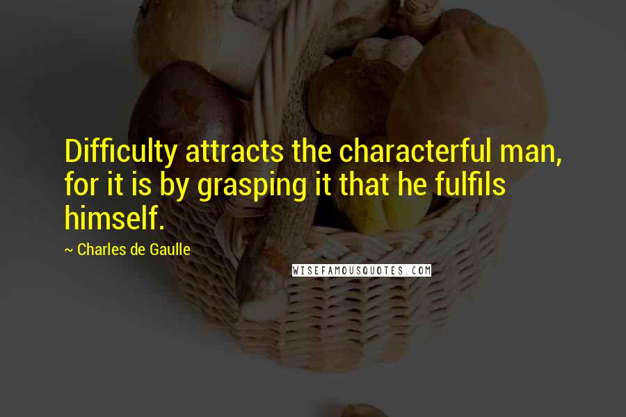 Charles De Gaulle Quotes: Difficulty attracts the characterful man, for it is by grasping it that he fulfils himself.