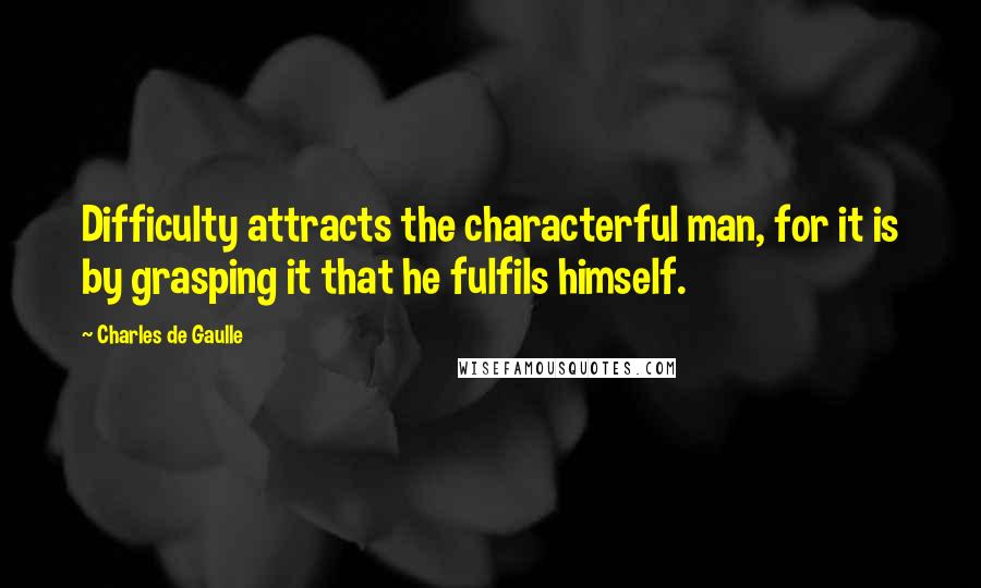 Charles De Gaulle Quotes: Difficulty attracts the characterful man, for it is by grasping it that he fulfils himself.