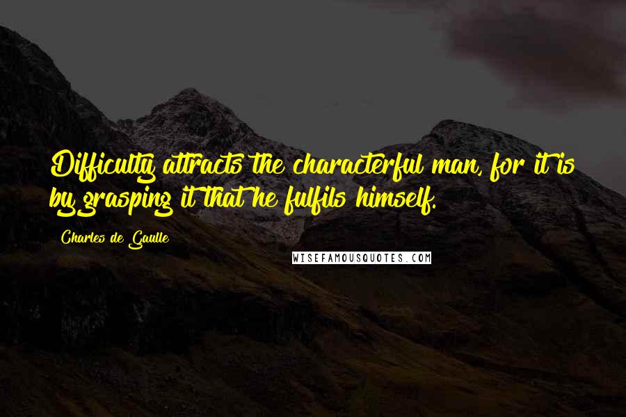 Charles De Gaulle Quotes: Difficulty attracts the characterful man, for it is by grasping it that he fulfils himself.