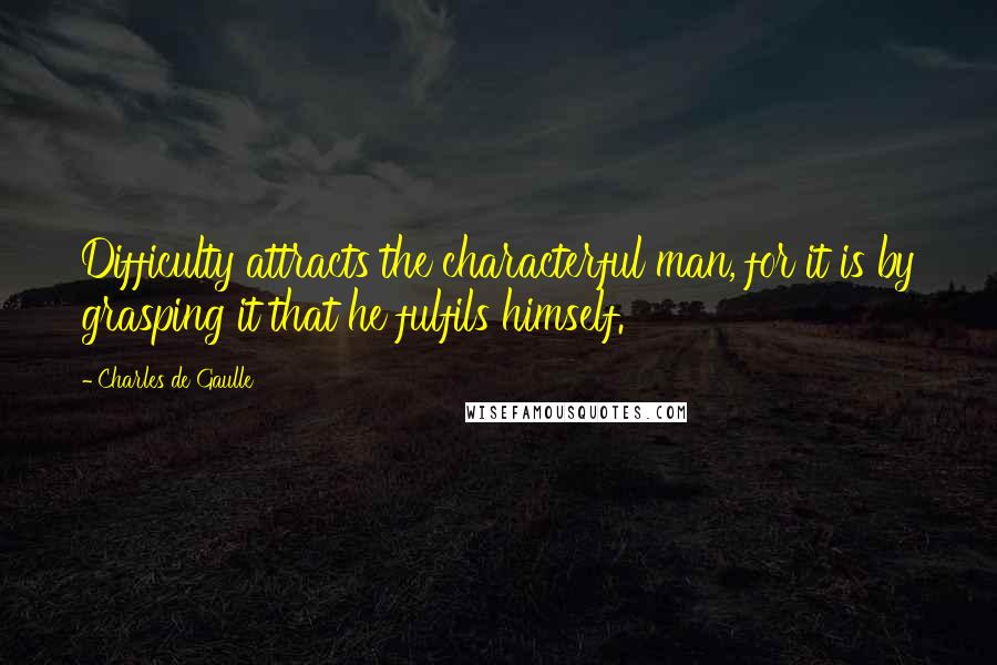 Charles De Gaulle Quotes: Difficulty attracts the characterful man, for it is by grasping it that he fulfils himself.