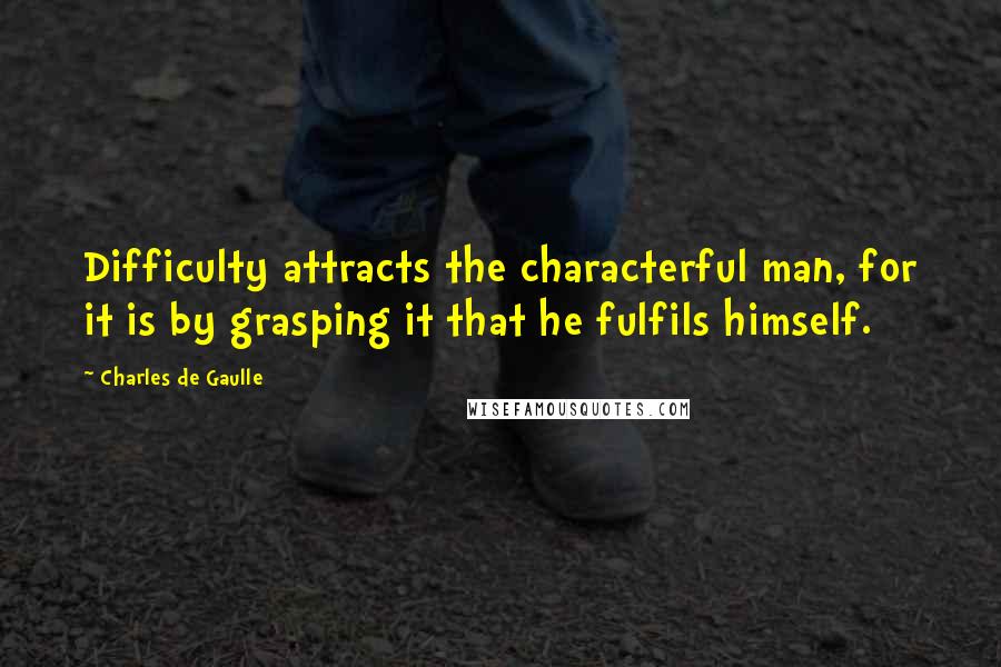 Charles De Gaulle Quotes: Difficulty attracts the characterful man, for it is by grasping it that he fulfils himself.