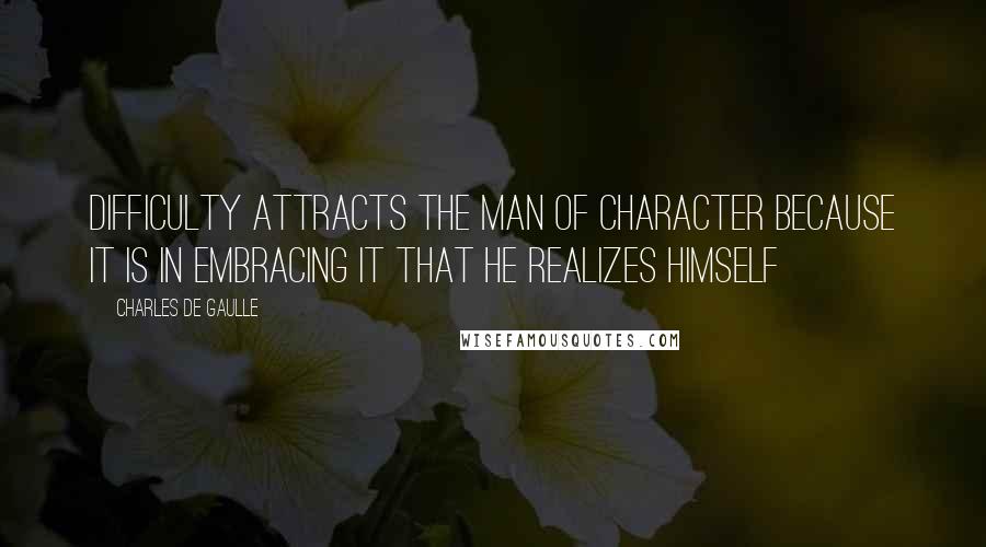 Charles De Gaulle Quotes: Difficulty attracts the man of character because it is in embracing it that he realizes himself