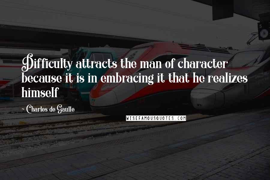 Charles De Gaulle Quotes: Difficulty attracts the man of character because it is in embracing it that he realizes himself