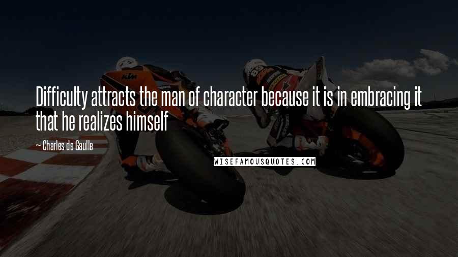 Charles De Gaulle Quotes: Difficulty attracts the man of character because it is in embracing it that he realizes himself