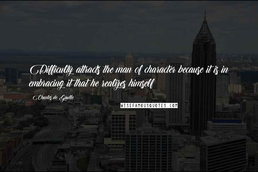 Charles De Gaulle Quotes: Difficulty attracts the man of character because it is in embracing it that he realizes himself