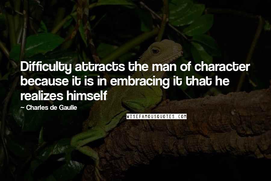 Charles De Gaulle Quotes: Difficulty attracts the man of character because it is in embracing it that he realizes himself