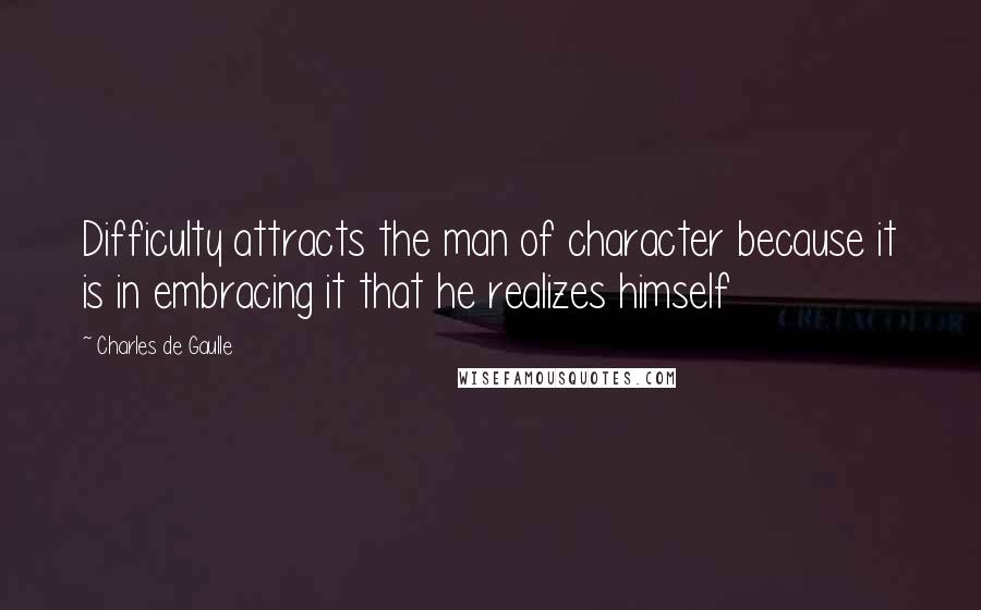 Charles De Gaulle Quotes: Difficulty attracts the man of character because it is in embracing it that he realizes himself